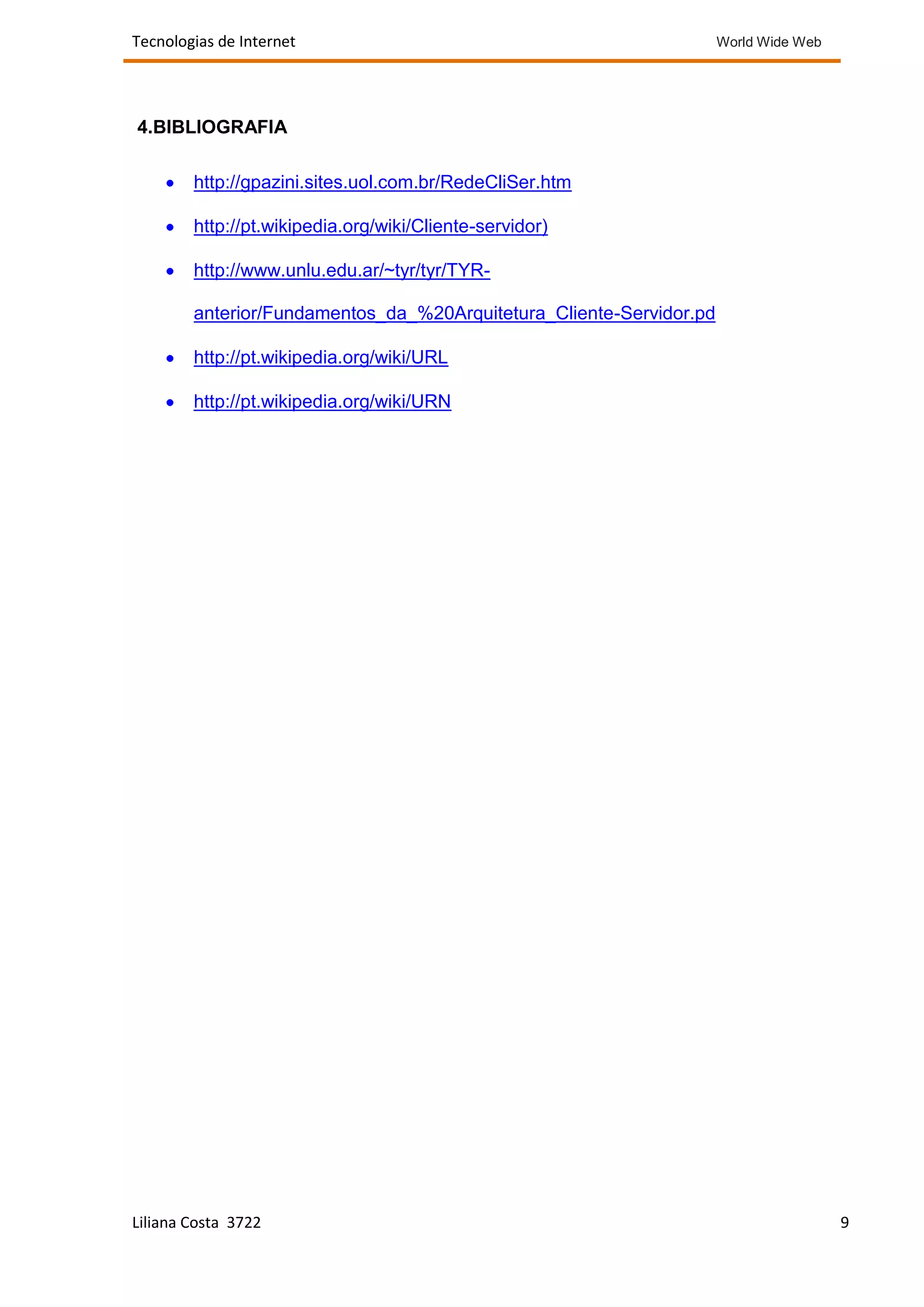 Tecnologias de Internet                                              World Wide Web




4.BIBLIOGRAFIA

        http://gpazini.sites.uol.com.br/RedeCliSer.htm

        http://pt.wikipedia.org/wiki/Cliente-servidor)

        http://www.unlu.edu.ar/~tyr/tyr/TYR-

        anterior/Fundamentos_da_%20Arquitetura_Cliente-Servidor.pd

        http://pt.wikipedia.org/wiki/URL

        http://pt.wikipedia.org/wiki/URN




Liliana Costa 3722                                                                    9
 