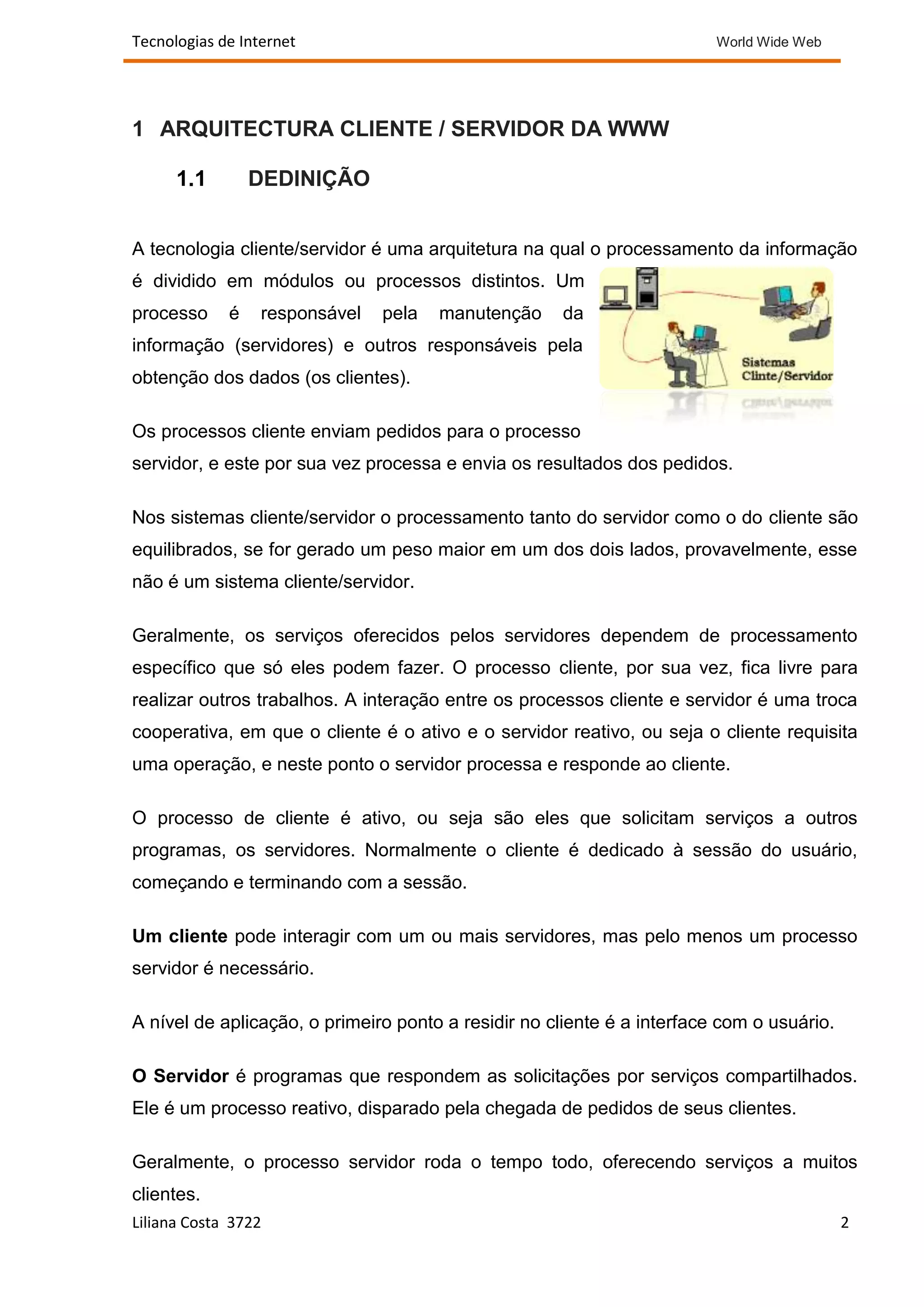 Tecnologias de Internet                                                  World Wide Web




1 ARQUITECTURA CLIENTE / SERVIDOR DA WWW

      1.1        DEDINIÇÃO


A tecnologia cliente/servidor é uma arquitetura na qual o processamento da informação
é dividido em módulos ou processos distintos. Um
processo     é    responsável   pela   manutenção    da
informação (servidores) e outros responsáveis pela
obtenção dos dados (os clientes).

Os processos cliente enviam pedidos para o processo
servidor, e este por sua vez processa e envia os resultados dos pedidos.

Nos sistemas cliente/servidor o processamento tanto do servidor como o do cliente são
equilibrados, se for gerado um peso maior em um dos dois lados, provavelmente, esse
não é um sistema cliente/servidor.

Geralmente, os serviços oferecidos pelos servidores dependem de processamento
específico que só eles podem fazer. O processo cliente, por sua vez, fica livre para
realizar outros trabalhos. A interação entre os processos cliente e servidor é uma troca
cooperativa, em que o cliente é o ativo e o servidor reativo, ou seja o cliente requisita
uma operação, e neste ponto o servidor processa e responde ao cliente.

O processo de cliente é ativo, ou seja são eles que solicitam serviços a outros
programas, os servidores. Normalmente o cliente é dedicado à sessão do usuário,
começando e terminando com a sessão.

Um cliente pode interagir com um ou mais servidores, mas pelo menos um processo
servidor é necessário.

A nível de aplicação, o primeiro ponto a residir no cliente é a interface com o usuário.

O Servidor é programas que respondem as solicitações por serviços compartilhados.
Ele é um processo reativo, disparado pela chegada de pedidos de seus clientes.

Geralmente, o processo servidor roda o tempo todo, oferecendo serviços a muitos
clientes.
Liliana Costa 3722                                                                         2
 