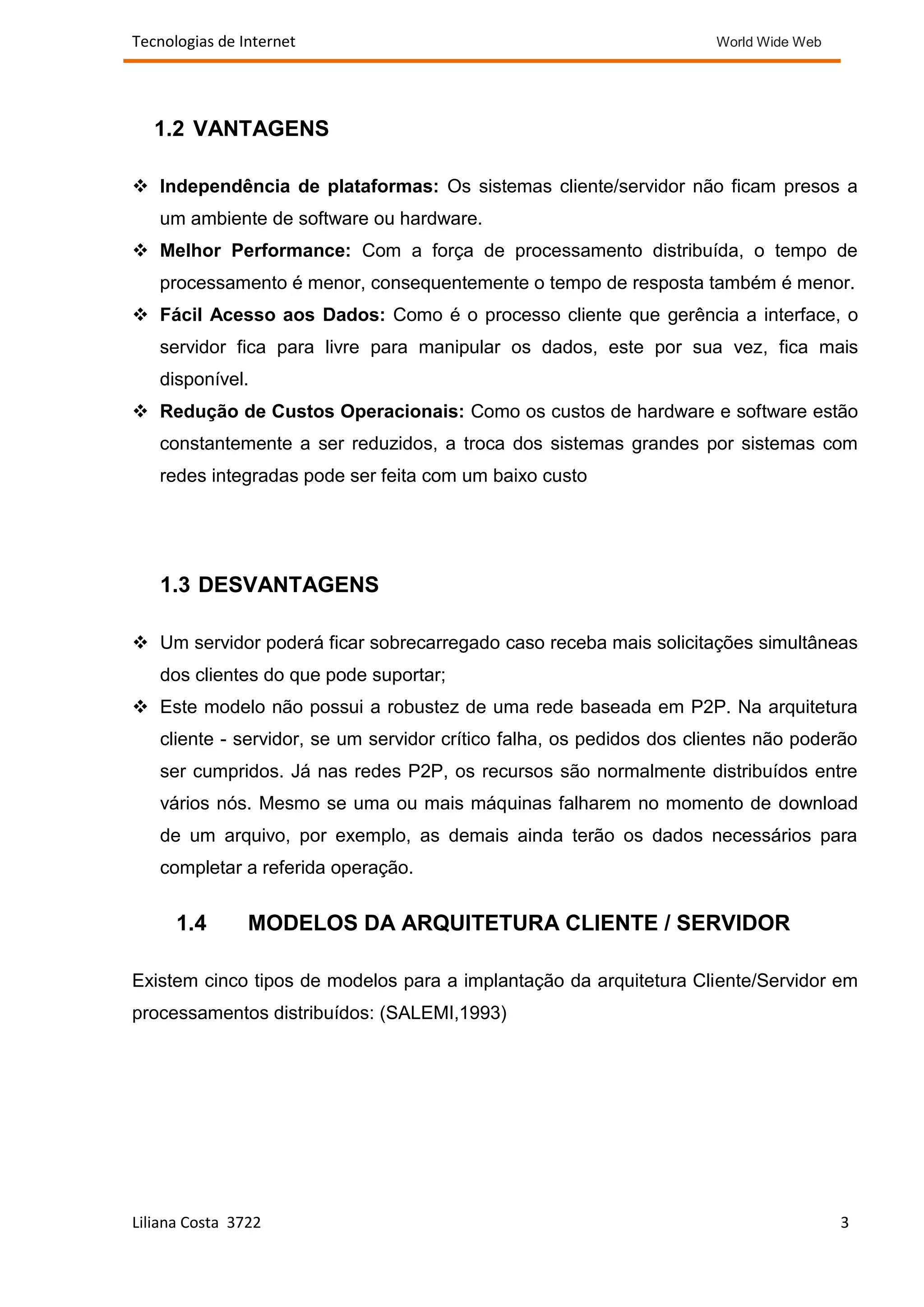 Tecnologias de Internet                                               World Wide Web




   1.2 VANTAGENS

 Independência de plataformas: Os sistemas cliente/servidor não ficam presos a
   um ambiente de software ou hardware.
 Melhor Performance: Com a força de processamento distribuída, o tempo de
   processamento é menor, consequentemente o tempo de resposta também é menor.
 Fácil Acesso aos Dados: Como é o processo cliente que gerência a interface, o
   servidor fica para livre para manipular os dados, este por sua vez, fica mais
   disponível.
 Redução de Custos Operacionais: Como os custos de hardware e software estão
   constantemente a ser reduzidos, a troca dos sistemas grandes por sistemas com
   redes integradas pode ser feita com um baixo custo




   1.3 DESVANTAGENS

 Um servidor poderá ficar sobrecarregado caso receba mais solicitações simultâneas
   dos clientes do que pode suportar;
 Este modelo não possui a robustez de uma rede baseada em P2P. Na arquitetura
   cliente - servidor, se um servidor crítico falha, os pedidos dos clientes não poderão
   ser cumpridos. Já nas redes P2P, os recursos são normalmente distribuídos entre
   vários nós. Mesmo se uma ou mais máquinas falharem no momento de download
   de um arquivo, por exemplo, as demais ainda terão os dados necessários para
   completar a referida operação.


      1.4       MODELOS DA ARQUITETURA CLIENTE / SERVIDOR

Existem cinco tipos de modelos para a implantação da arquitetura Cliente/Servidor em
processamentos distribuídos: (SALEMI,1993)




Liliana Costa 3722                                                                     3
 