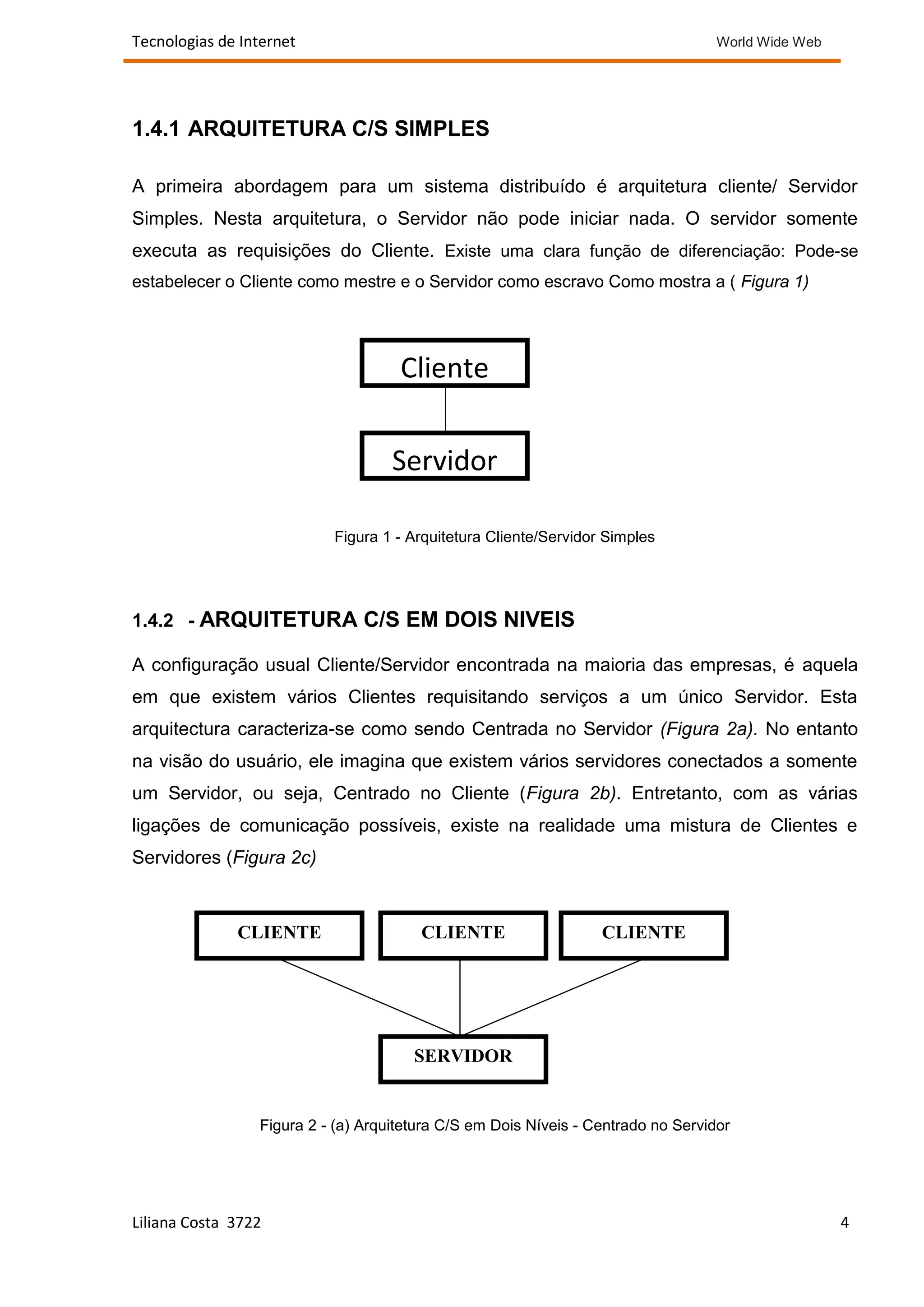 Tecnologias de Internet                                                            World Wide Web




1.4.1 ARQUITETURA C/S SIMPLES

A primeira abordagem para um sistema distribuído é arquitetura cliente/ Servidor
Simples. Nesta arquitetura, o Servidor não pode iniciar nada. O servidor somente
executa as requisições do Cliente. Existe uma clara função de diferenciação: Pode-se
estabelecer o Cliente como mestre e o Servidor como escravo Como mostra a ( Figura 1)




                                     Cliente

                                    Servidor

                           Figura 1 - Arquitetura Cliente/Servidor Simples




1.4.2 - ARQUITETURA C/S EM DOIS NIVEIS

A configuração usual Cliente/Servidor encontrada na maioria das empresas, é aquela
em que existem vários Clientes requisitando serviços a um único Servidor. Esta
arquitectura caracteriza-se como sendo Centrada no Servidor (Figura 2a). No entanto
na visão do usuário, ele imagina que existem vários servidores conectados a somente
um Servidor, ou seja, Centrado no Cliente (Figura 2b). Entretanto, com as várias
ligações de comunicação possíveis, existe na realidade uma mistura de Clientes e
Servidores (Figura 2c)



              CLIENTE                   CLIENTE                   CLIENTE




                                       SERVIDOR


                 Figura 2 - (a) Arquitetura C/S em Dois Níveis - Centrado no Servidor




Liliana Costa 3722                                                                                  4
 