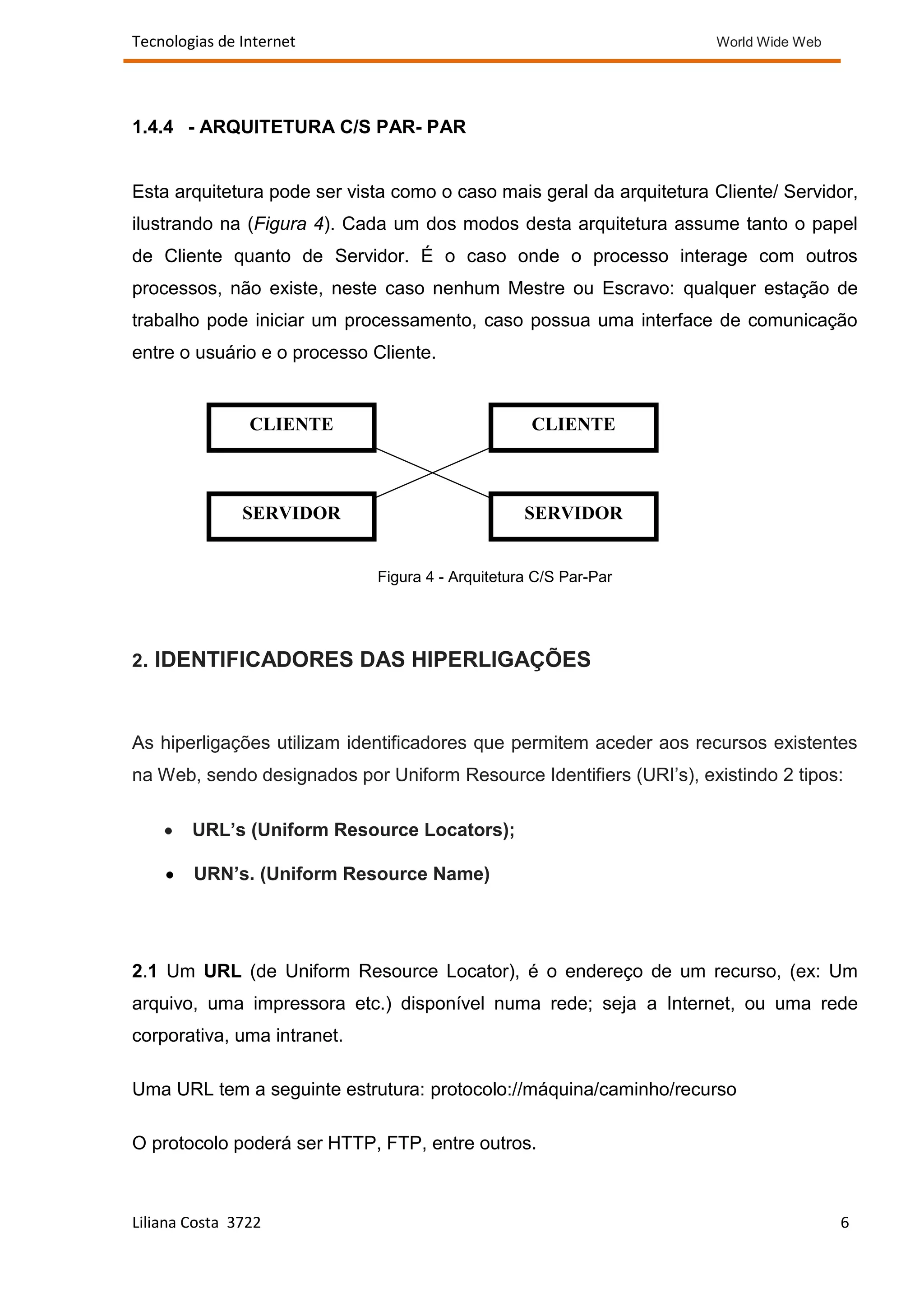 Tecnologias de Internet                                               World Wide Web




1.4.4 - ARQUITETURA C/S PAR- PAR


Esta arquitetura pode ser vista como o caso mais geral da arquitetura Cliente/ Servidor,
ilustrando na (Figura 4). Cada um dos modos desta arquitetura assume tanto o papel
de Cliente quanto de Servidor. É o caso onde o processo interage com outros
processos, não existe, neste caso nenhum Mestre ou Escravo: qualquer estação de
trabalho pode iniciar um processamento, caso possua uma interface de comunicação
entre o usuário e o processo Cliente.


                CLIENTE                            CLIENTE



               SERVIDOR                           SERVIDOR


                             Figura 4 - Arquitetura C/S Par-Par




2. IDENTIFICADORES DAS HIPERLIGAÇÕES



As hiperligações utilizam identificadores que permitem aceder aos recursos existentes
na Web, sendo designados por Uniform Resource Identifiers (URI’s), existindo 2 tipos:

        URL’s (Uniform Resource Locators);

        URN’s. (Uniform Resource Name)




2.1 Um URL (de Uniform Resource Locator), é o endereço de um recurso, (ex: Um
arquivo, uma impressora etc.) disponível numa rede; seja a Internet, ou uma rede
corporativa, uma intranet.

Uma URL tem a seguinte estrutura: protocolo://máquina/caminho/recurso

O protocolo poderá ser HTTP, FTP, entre outros.



Liliana Costa 3722                                                                     6
 