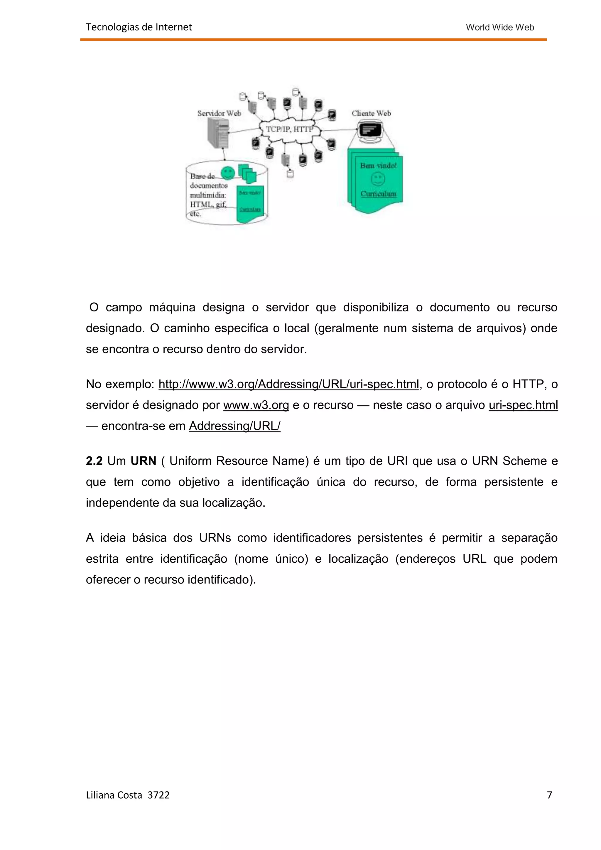Tecnologias de Internet                                            World Wide Web




O campo máquina designa o servidor que disponibiliza o documento ou recurso
designado. O caminho especifica o local (geralmente num sistema de arquivos) onde
se encontra o recurso dentro do servidor.

No exemplo: http://www.w3.org/Addressing/URL/uri-spec.html, o protocolo é o HTTP, o
servidor é designado por www.w3.org e o recurso — neste caso o arquivo uri-spec.html
— encontra-se em Addressing/URL/

2.2 Um URN ( Uniform Resource Name) é um tipo de URI que usa o URN Scheme e
que tem como objetivo a identificação única do recurso, de forma persistente e
independente da sua localização.

A ideia básica dos URNs como identificadores persistentes é permitir a separação
estrita entre identificação (nome único) e localização (endereços URL que podem
oferecer o recurso identificado).




Liliana Costa 3722                                                                  7
 