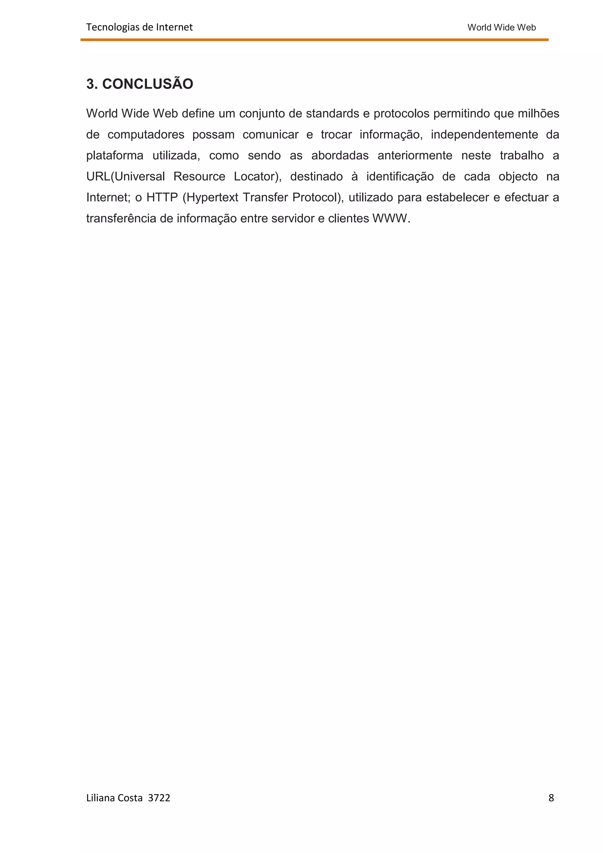 Tecnologias de Internet                                               World Wide Web




3. CONCLUSÃO

World Wide Web define um conjunto de standards e protocolos permitindo que milhões
de computadores possam comunicar e trocar informação, independentemente da
plataforma utilizada, como sendo as abordadas anteriormente neste trabalho a
URL(Universal Resource Locator), destinado à identificação de cada objecto na
Internet; o HTTP (Hypertext Transfer Protocol), utilizado para estabelecer e efectuar a
transferência de informação entre servidor e clientes WWW.




Liliana Costa 3722                                                                     8
 