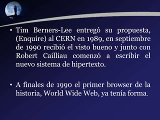 • Tim Berners-Lee entregó su propuesta,
(Enquire) al CERN en 1989, en septiembre
de 1990 recibió el visto bueno y junto con
Robert Cailliau comenzó a escribir el
nuevo sistema de hipertexto.
• A finales de 1990 el primer browser de la
historia, World Wide Web, ya tenía forma.
 