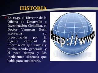 HISTORIA
En 1945, el Director de la
Oficina de Desarrollo e
Investigación Científica, el
Doctor Vannevar Bush
expresaba su
preocupación por la
ingente cantidad de
información que existía y
estaba siendo generada, y
el poco tiempo y los
ineficientes sistemas que
había para encontrarla.
 