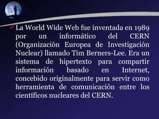 La World Wide Web fue inventada en 1989
por un informático del CERN
(Organización Europea de Investigación
Nuclear) llamado Tim Berners-Lee. Era un
sistema de hipertexto para compartir
información basado en Internet,
concebido originalmente para servir como
herramienta de comunicación entre los
científicos nucleares del CERN.
 