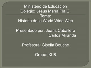 Ministerio de Educación
Colegio: Jesús María Pla C.
Tema:
Historia de la World Wide Web
Presentado por: Jeans Caballero
Carlos Miranda
Profesora: Gisella Bouche
Grupo: XI B
 