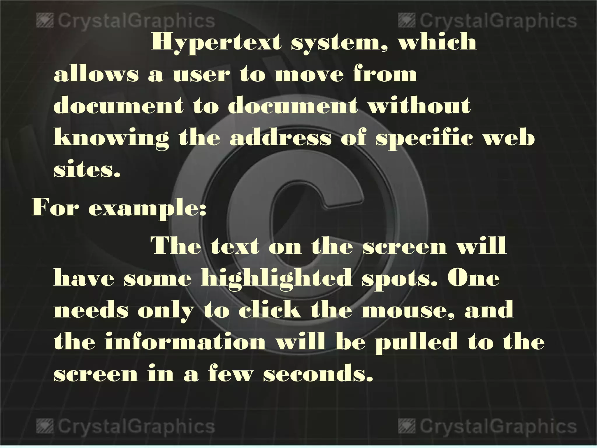 Hypertext system, which
allows a user to move from
document to document without
knowing the address of specific web
sites.
For example:
The text on the screen will
have some highlighted spots. One
needs only to click the mouse, and
the information will be pulled to the
screen in a few seconds.
 