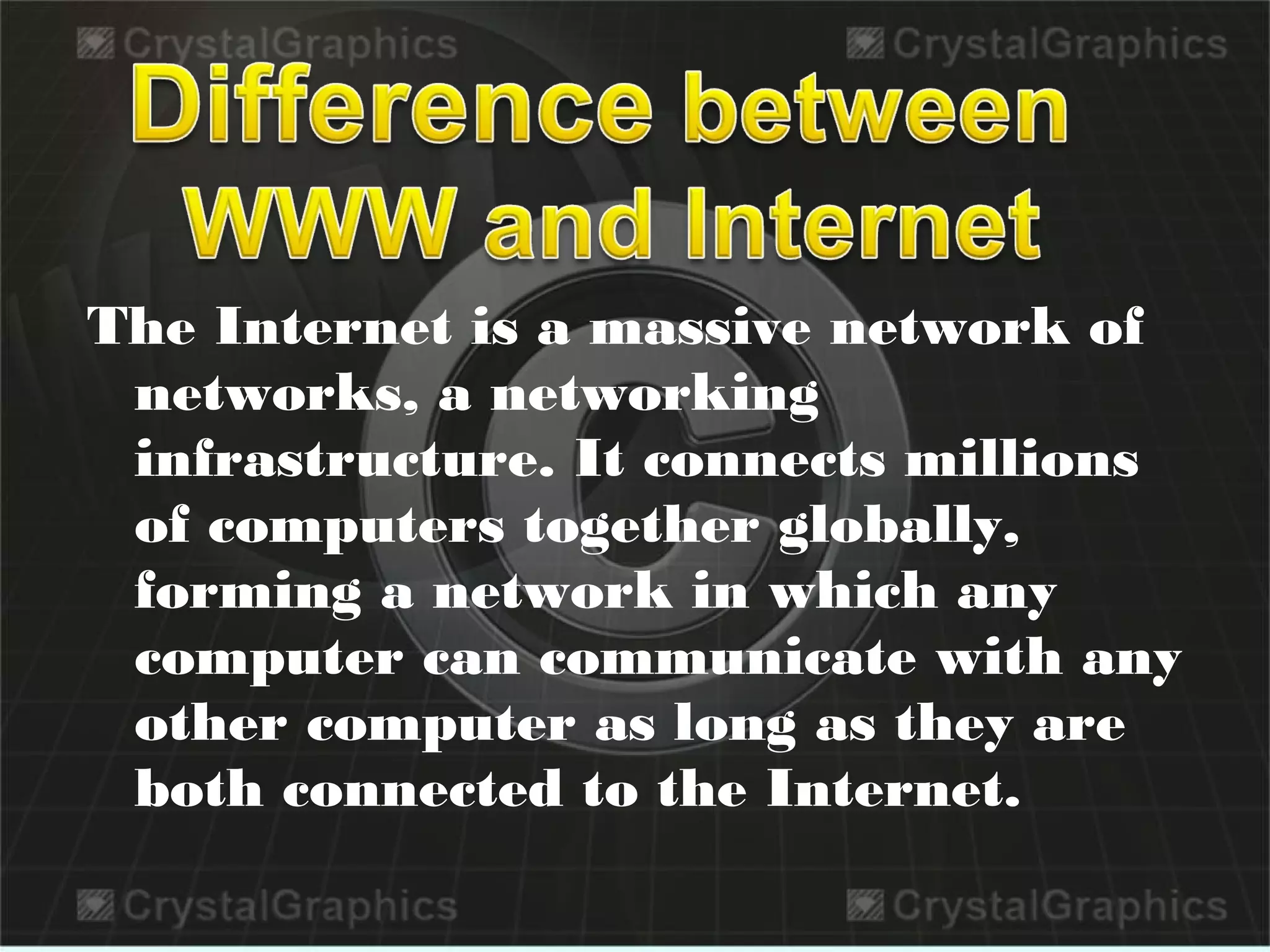 The Internet is a massive network of
networks, a networking
infrastructure. It connects millions
of computers together globally,
forming a network in which any
computer can communicate with any
other computer as long as they are
both connected to the Internet.
 