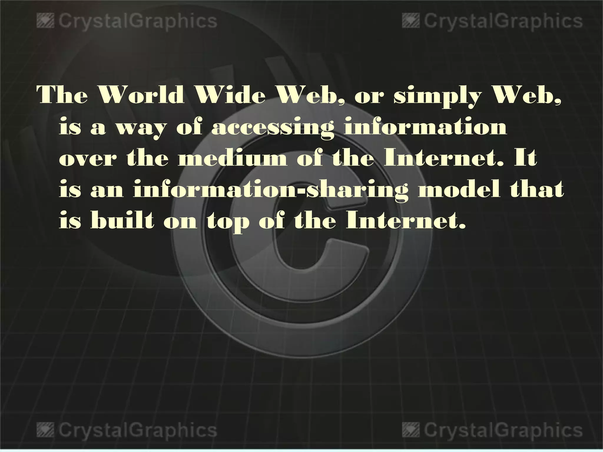 The World Wide Web, or simply Web,
is a way of accessing information
over the medium of the Internet. It
is an information-sharing model that
is built on top of the Internet. 
 
