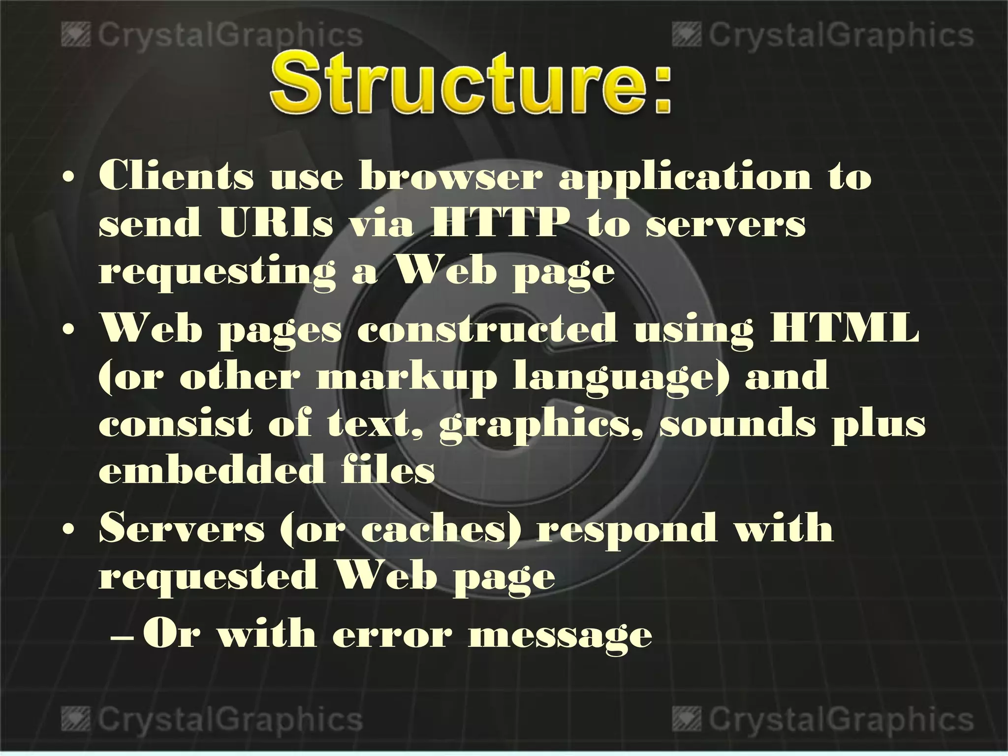 • Clients use browser application to
send URIs via HTTP to servers
requesting a Web page
• Web pages constructed using HTML
(or other markup language) and
consist of text, graphics, sounds plus
embedded files
• Servers (or caches) respond with
requested Web page
– Or with error message
 