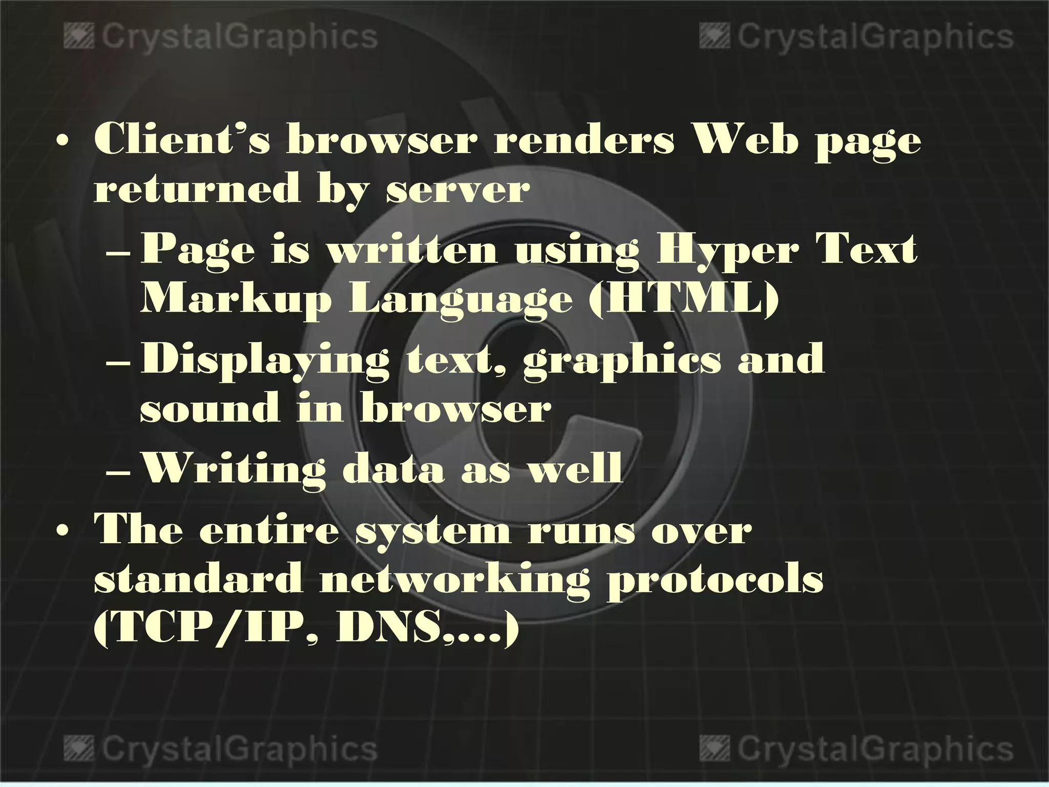 • Client’s browser renders Web page
returned by server
– Page is written using Hyper Text
Markup Language (HTML)
– Displaying text, graphics and
sound in browser
– Writing data as well
• The entire system runs over
standard networking protocols
(TCP/IP, DNS,…)
 
