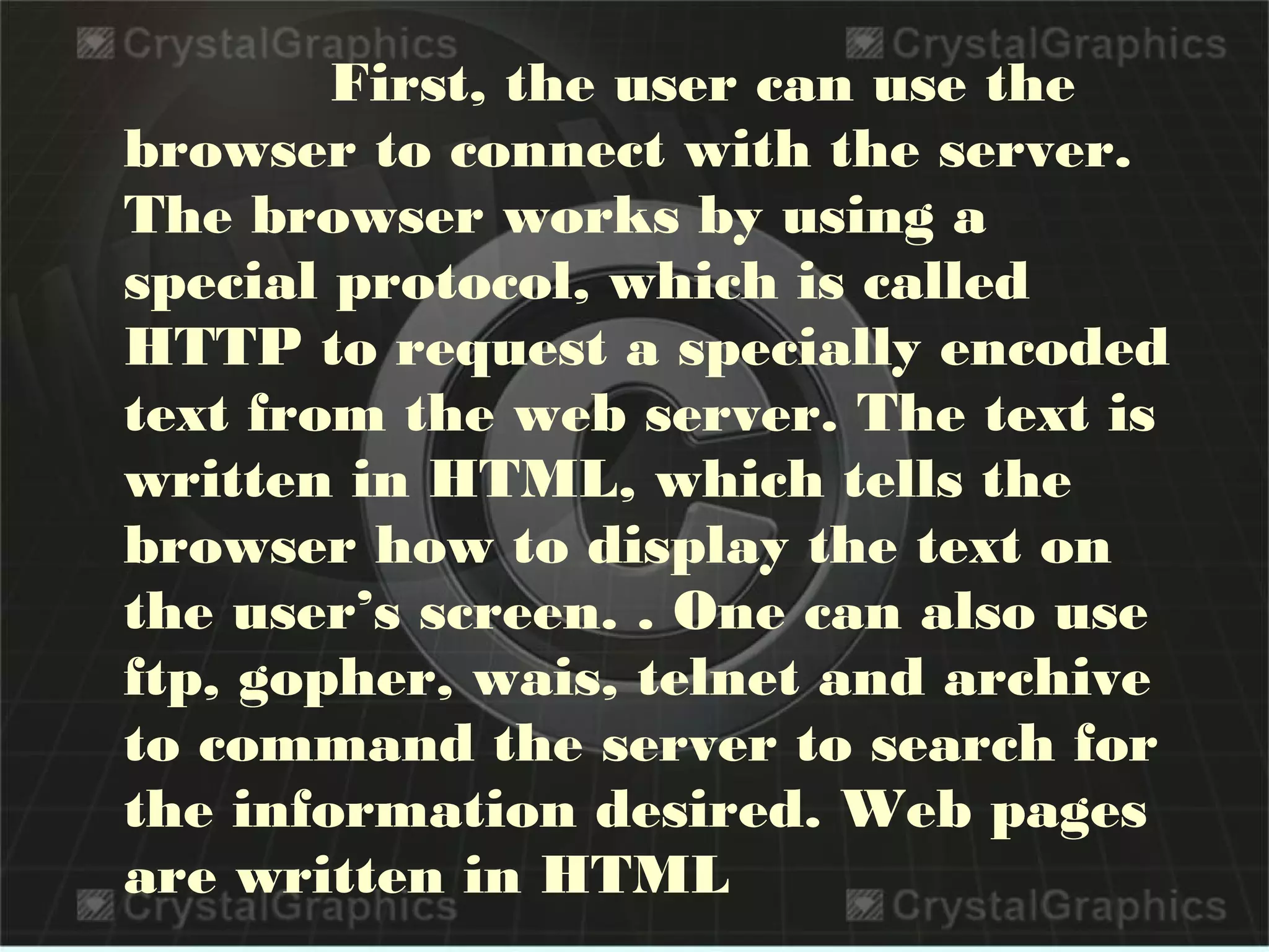 First, the user can use the
browser to connect with the server.
The browser works by using a
special protocol, which is called
HTTP to request a specially encoded
text from the web server. The text is
written in HTML, which tells the
browser how to display the text on
the user’s screen. . One can also use
ftp, gopher, wais, telnet and archive
to command the server to search for
the information desired. Web pages
are written in HTML
 