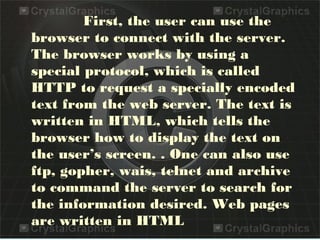 First, the user can use the
browser to connect with the server.
The browser works by using a
special protocol, which is called
HTTP to request a specially encoded
text from the web server. The text is
written in HTML, which tells the
browser how to display the text on
the user’s screen. . One can also use
ftp, gopher, wais, telnet and archive
to command the server to search for
the information desired. Web pages
are written in HTML
 