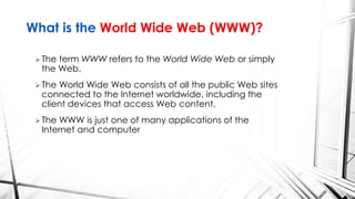 The term WWW refers to the World Wide Web or simply
the Web.
The World Wide Web consists of all the public Web sites
connected to the Internet worldwide, including the
client devices that access Web content.
The WWW is just one of many applications of the
Internet and computer
What is the World Wide Web (WWW)?
 