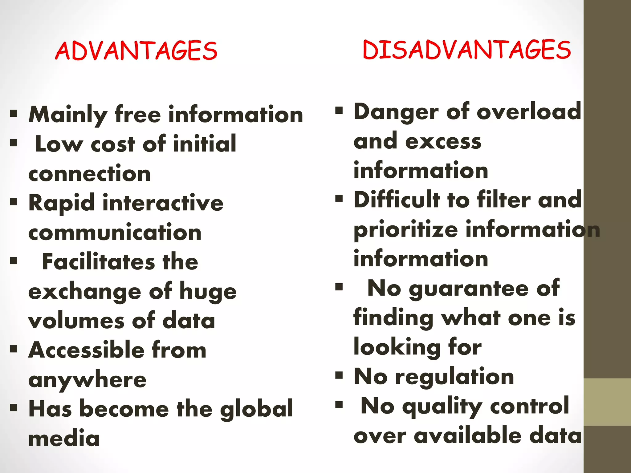  Mainly free information
 Low cost of initial
connection
 Rapid interactive
communication
 Facilitates the
exchange of huge
volumes of data
 Accessible from
anywhere
 Has become the global
media
 Danger of overload
and excess
information
 Difficult to filter and
prioritize information
information
 No guarantee of
finding what one is
looking for
 No regulation
 No quality control
over available data
 