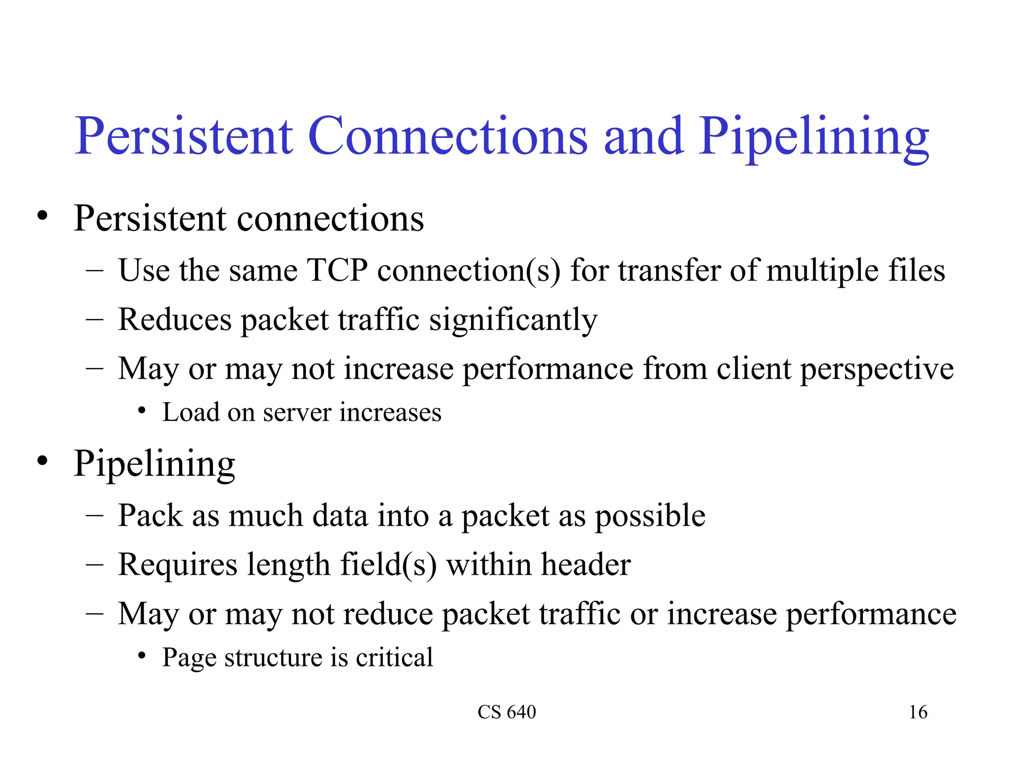 CS 640 16
Persistent Connections and Pipelining
• Persistent connections
– Use the same TCP connection(s) for transfer of multiple files
– Reduces packet traffic significantly
– May or may not increase performance from client perspective
• Load on server increases
• Pipelining
– Pack as much data into a packet as possible
– Requires length field(s) within header
– May or may not reduce packet traffic or increase performance
• Page structure is critical
 