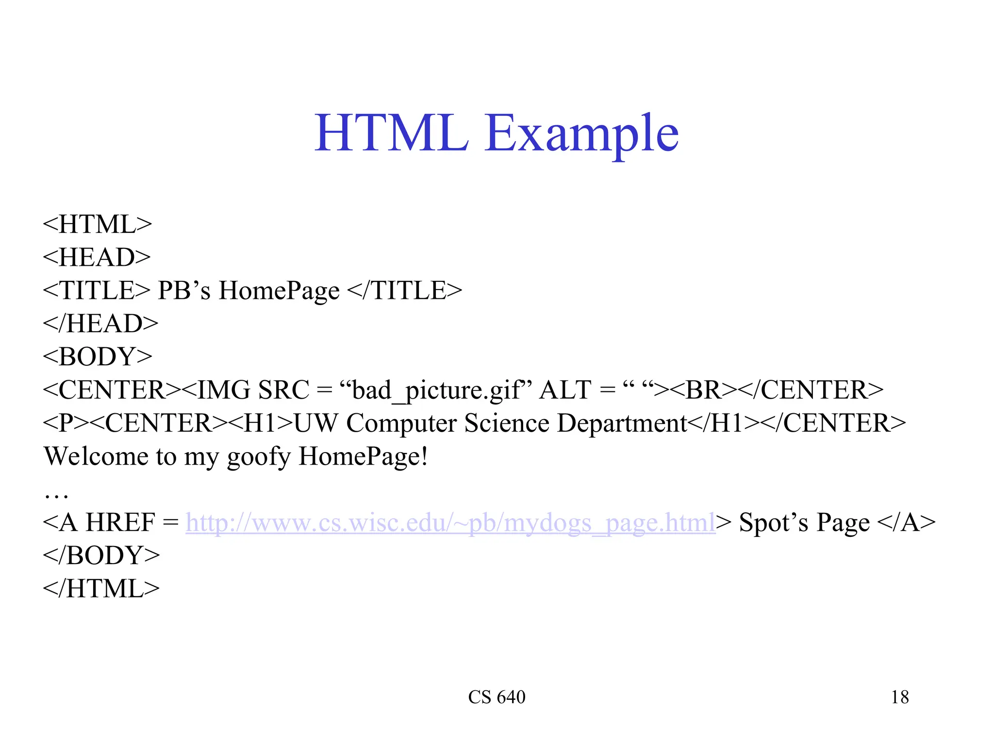 CS 640 18
HTML Example
<HTML>
<HEAD>
<TITLE> PB’s HomePage </TITLE>
</HEAD>
<BODY>
<CENTER><IMG SRC = “bad_picture.gif” ALT = “ “><BR></CENTER>
<P><CENTER><H1>UW Computer Science Department</H1></CENTER>
Welcome to my goofy HomePage!
…
<A HREF = http://www.cs.wisc.edu/~pb/mydogs_page.html> Spot’s Page </A>
</BODY>
</HTML>
 
