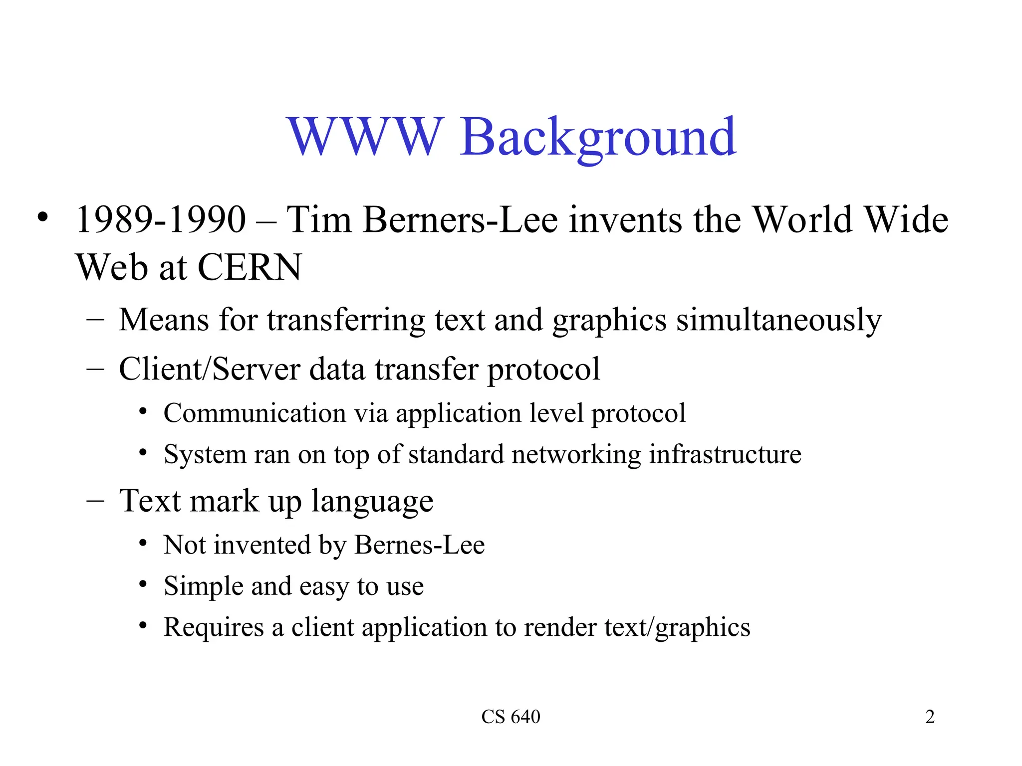 CS 640 2
WWW Background
• 1989-1990 – Tim Berners-Lee invents the World Wide
Web at CERN
– Means for transferring text and graphics simultaneously
– Client/Server data transfer protocol
• Communication via application level protocol
• System ran on top of standard networking infrastructure
– Text mark up language
• Not invented by Bernes-Lee
• Simple and easy to use
• Requires a client application to render text/graphics
 