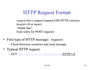 CS 640 10
HTTP Request Format
• First type of HTTP message: requests
– Client browsers construct and send message
• Typical HTTP request:
– GET http://www.cs.wisc.edu/index.html HTTP/1.0
request-line ( request request-URI HTTP-version)
headers (0 or more)
<blank line>
body (only for POST request)
 