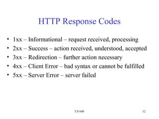 CS 640 12
HTTP Response Codes
• 1xx – Informational – request received, processing
• 2xx – Success – action received, understood, accepted
• 3xx – Redirection – further action necessary
• 4xx – Client Error – bad syntax or cannot be fulfilled
• 5xx – Server Error – server failed
 
