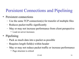 CS 640 16
Persistent Connections and Pipelining
• Persistent connections
– Use the same TCP connection(s) for transfer of multiple files
– Reduces packet traffic significantly
– May or may not increase performance from client perspective
• Load on server increases
• Pipelining
– Pack as much data into a packet as possible
– Requires length field(s) within header
– May or may not reduce packet traffic or increase performance
• Page structure is critical
 