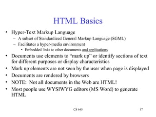 CS 640 17
HTML Basics
• Hyper-Text Markup Language
– A subset of Standardized General Markup Language (SGML)
– Facilitates a hyper-media environment
• Embedded links to other documents and applications
• Documents use elements to “mark up” or identify sections of text
for different purposes or display characteristics
• Mark up elements are not seen by the user when page is displayed
• Documents are rendered by browsers
• NOTE: Not all documents in the Web are HTML!
• Most people use WYSIWYG editors (MS Word) to generate
HTML
 