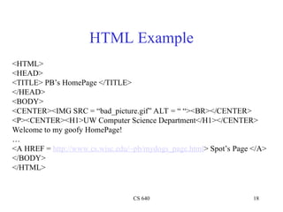 CS 640 18
HTML Example
<HTML>
<HEAD>
<TITLE> PB’s HomePage </TITLE>
</HEAD>
<BODY>
<CENTER><IMG SRC = “bad_picture.gif” ALT = “ “><BR></CENTER>
<P><CENTER><H1>UW Computer Science Department</H1></CENTER>
Welcome to my goofy HomePage!
…
<A HREF = http://www.cs.wisc.edu/~pb/mydogs_page.html> Spot’s Page </A>
</BODY>
</HTML>
 