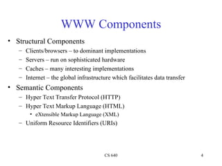 CS 640 4
WWW Components
• Structural Components
– Clients/browsers – to dominant implementations
– Servers – run on sophisticated hardware
– Caches – many interesting implementations
– Internet – the global infrastructure which facilitates data transfer
• Semantic Components
– Hyper Text Transfer Protocol (HTTP)
– Hyper Text Markup Language (HTML)
• eXtensible Markup Language (XML)
– Uniform Resource Identifiers (URIs)
 