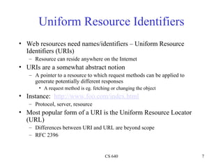 CS 640 7
Uniform Resource Identifiers
• Web resources need names/identifiers – Uniform Resource
Identifiers (URIs)
– Resource can reside anywhere on the Internet
• URIs are a somewhat abstract notion
– A pointer to a resource to which request methods can be applied to
generate potentially different responses
• A request method is eg. fetching or changing the object
• Instance: http://www.foo.com/index.html
– Protocol, server, resource
• Most popular form of a URI is the Uniform Resource Locator
(URL)
– Differences between URI and URL are beyond scope
– RFC 2396
 