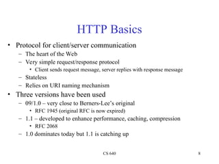 CS 640 8
HTTP Basics
• Protocol for client/server communication
– The heart of the Web
– Very simple request/response protocol
• Client sends request message, server replies with response message
– Stateless
– Relies on URI naming mechanism
• Three versions have been used
– 09/1.0 – very close to Berners-Lee’s original
• RFC 1945 (original RFC is now expired)
– 1.1 – developed to enhance performance, caching, compression
• RFC 2068
– 1.0 dominates today but 1.1 is catching up
 