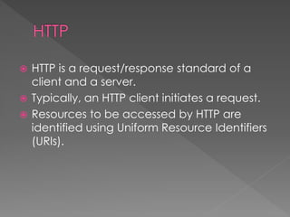  HTTP is a request/response standard of a
client and a server.
 Typically, an HTTP client initiates a request.
 Resources to be accessed by HTTP are
identified using Uniform Resource Identifiers
(URIs).
 