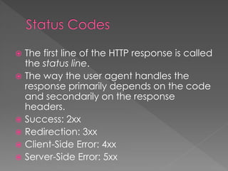  The first line of the HTTP response is called
the status line.
 The way the user agent handles the
response primarily depends on the code
and secondarily on the response
headers.
 Success: 2xx
 Redirection: 3xx
 Client-Side Error: 4xx
 Server-Side Error: 5xx
 