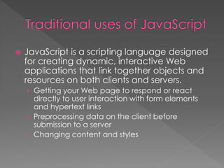  JavaScript is a scripting language designed
for creating dynamic, interactive Web
applications that link together objects and
resources on both clients and servers.
› Getting your Web page to respond or react
directly to user interaction with form elements
and hypertext links
› Preprocessing data on the client before
submission to a server
› Changing content and styles
 