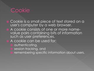  Cookie is a small piece of text stored on a
user's computer by a web browser.
 A cookie consists of one or more name-
value pairs containing bits of information
such as user preferences.
 A cookie can be used for:
 authenticating,
 session tracking, and
 remembering specific information about users.
 