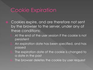  Cookies expire, and are therefore not sent
by the browser to the server, under any of
these conditions:
1. At the end of the user session if the cookie is not
persistent
2. An expiration date has been specified, and has
passed
3. The expiration date of the cookie is changed to
a date in the past
4. The browser deletes the cookie by user request
 