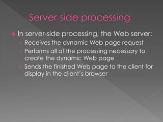  In server-side processing, the Web server:
› Receives the dynamic Web page request
› Performs all of the processing necessary to
create the dynamic Web page
› Sends the finished Web page to the client for
display in the client’s browser
 