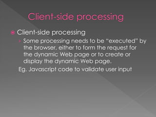  Client-side processing
› Some processing needs to be “executed” by
the browser, either to form the request for
the dynamic Web page or to create or
display the dynamic Web page.
Eg. Javascript code to validate user input
 