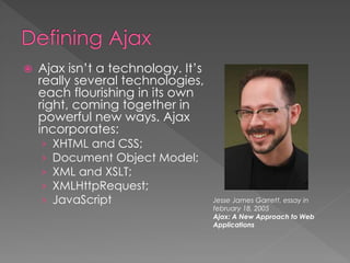  Ajax isn’t a technology. It’s
really several technologies,
each flourishing in its own
right, coming together in
powerful new ways. Ajax
incorporates:
› XHTML and CSS;
› Document Object Model;
› XML and XSLT;
› XMLHttpRequest;
› JavaScript Jesse James Garrett, essay in
february 18, 2005
Ajax: A New Approach to Web
Applications
 