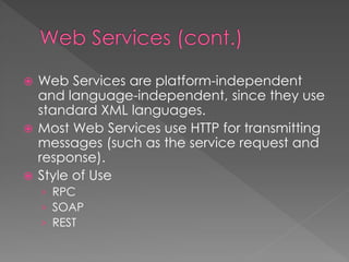  Web Services are platform-independent
and language-independent, since they use
standard XML languages.
 Most Web Services use HTTP for transmitting
messages (such as the service request and
response).
 Style of Use
› RPC
› SOAP
› REST
 