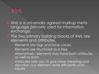  XML is a universally agreed markup meta-
language primarily used for information
exchange.
 The two primary building blocks of XML are
elements and attributes.
› Elements are tags and have values.
› Elements are structured as a tree.
› Alternatively, elements may have both attributes
as well as data
› Attributes help you to give more meaning and
describe your element more efficiently and
clearly.
 