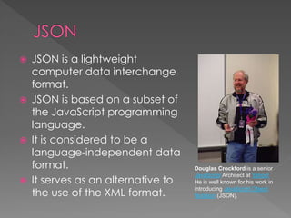  JSON is a lightweight
computer data interchange
format.
 JSON is based on a subset of
the JavaScript programming
language.
 It is considered to be a
language-independent data
format.
 It serves as an alternative to
the use of the XML format.
Douglas Crockford is a senior
JavaScript Architect at Yahoo!
He is well known for his work in
introducing JavaScript Object
Notation (JSON).
 