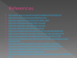  http://gdp.globus.org/gt4-tutorial/multiplehtml/ch01s02.html
 http://www.objs.com/survey/WebArch.htm
 http://en.wikipedia.org/wiki/World_Wide_Web
 http://en.wikipedia.org/wiki/Web_browser
 http://en.wikipedia.org/wiki/Web_services
 http://en.wikipedia.org/wiki/Web_server
 http://www.slideshare.net/warlock/intro-to-web-development
 http://www.slideshare.net/rstein/advanced-web-development
 http://www.slideshare.net/hblowers/intro-to-web-20-277488
 http://www.slideshare.net/cheilmann/the-road-to-professional-web-
development
 http://en.wikipedia.org/wiki/Common_Gateway_Interface
 http://www.edwardsamuels.com/ILLUSTRATEDSTORY/isc5.htm
 http://en.wikipedia.org/wiki/Hypertext_Transfer_Protocol
 http://en.wikipedia.org/wiki/HTTP_cookie
 http://www.adaptivepath.com/ideas/newsletter/archives/111405/index.
php
 