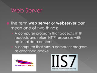  The term web server or webserver can
mean one of two things:
› A computer program that accepts HTTP
requests and return HTTP responses with
optional data content.
› A computer that runs a computer program
as described above.
 