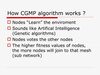 How CGMP algorithm works ? Nodes “Learn” the enviroment Sounds like Artifical Intelligence (Genetic algorithms) Nodes votes the other nodes The higher fitness values of nodes, the more nodes will join to that mesh (sub network) 