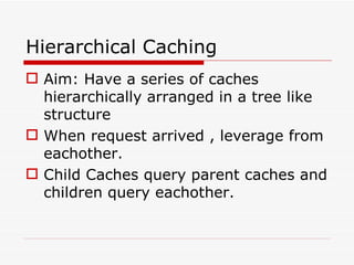 Hierarchical Caching Aim: Have a series of caches hierarchically arranged in a tree like structure When request arrived , leverage from eachother. Child Caches query parent caches and children query eachother. 