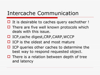 Intercache Communication It is desirable to caches query eachother ! There are five well known protocols which deals with this issue. ICP,cache digest,CRP,CARP,WCCP ICP is the oldest and most mature ICP queries other caches to determine the best way to respond requested object. There is a relation between depth of tree and latency 