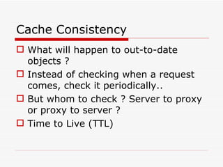 Cache Consistency What will happen to out-to-date objects ? Instead of checking when a request comes, check it periodically.. But whom to check ? Server to proxy or proxy to server ? Time to Live (TTL) 