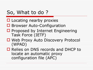 So, What to do ? Locating nearby proxies Browser Auto-Configuration Proposed by Internet Engineering Task Force (IETF) Web Proxy Auto Discovery Protocol (WPAD) Relies on DNS records and DHCP to locate an automatic proxy configuration file (APC) 