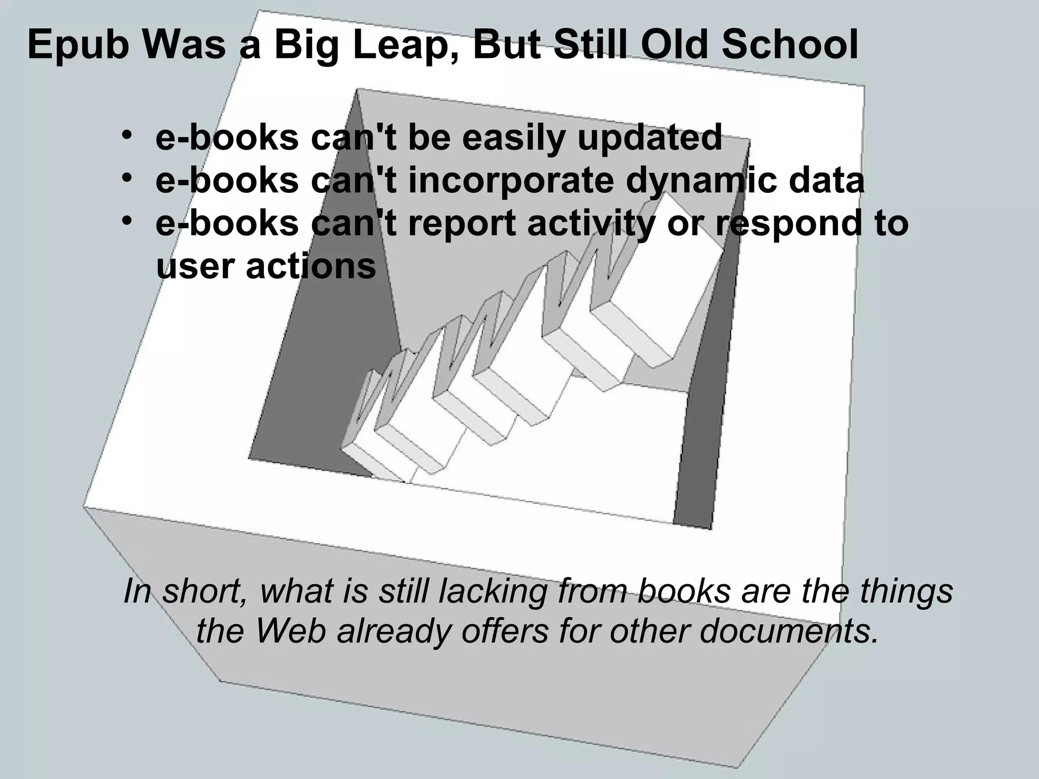 • e-books can't be easily updated
• e-books can't incorporate dynamic data
• e-books can't report activity or respond to
user actions
In short, what is still lacking from books are the things
the Web already offers for other documents.
Epub Was a Big Leap, But Still Old School
 